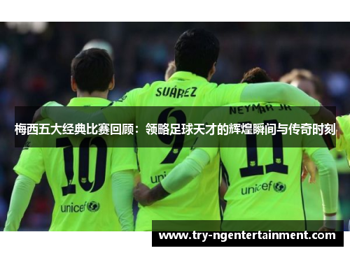 梅西五大经典比赛回顾：领略足球天才的辉煌瞬间与传奇时刻