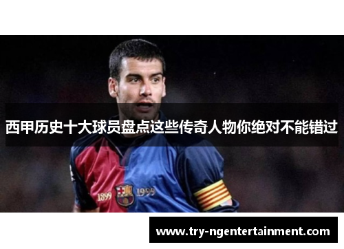 西甲历史十大球员盘点这些传奇人物你绝对不能错过