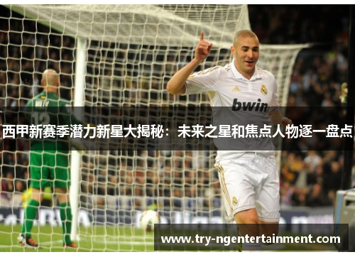 西甲新赛季潜力新星大揭秘：未来之星和焦点人物逐一盘点