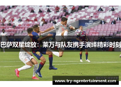 巴萨双星绽放：莱万与队友携手演绎精彩时刻