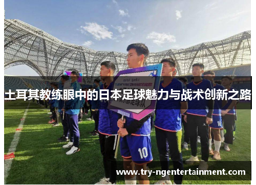 土耳其教练眼中的日本足球魅力与战术创新之路
