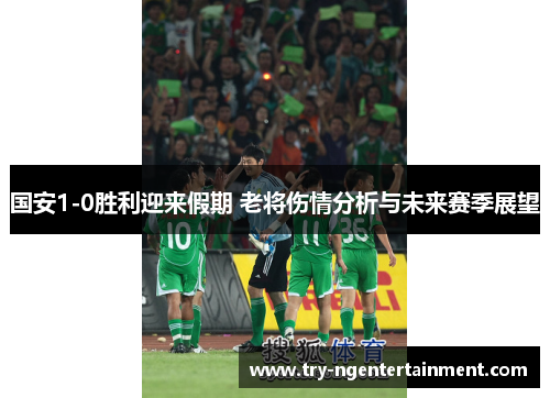 国安1-0胜利迎来假期 老将伤情分析与未来赛季展望