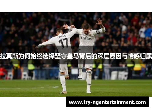拉莫斯为何始终选择坚守皇马背后的深层原因与情感归属