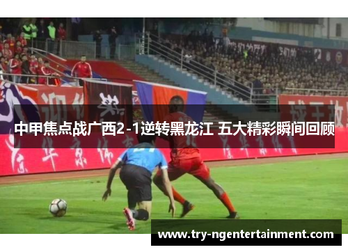 中甲焦点战广西2-1逆转黑龙江 五大精彩瞬间回顾