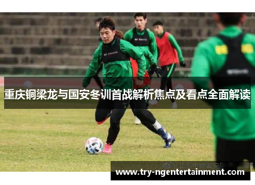 重庆铜梁龙与国安冬训首战解析焦点及看点全面解读
