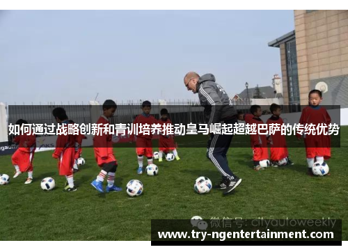如何通过战略创新和青训培养推动皇马崛起超越巴萨的传统优势