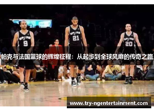 帕克与法国篮球的辉煌征程：从起步到全球风靡的传奇之路