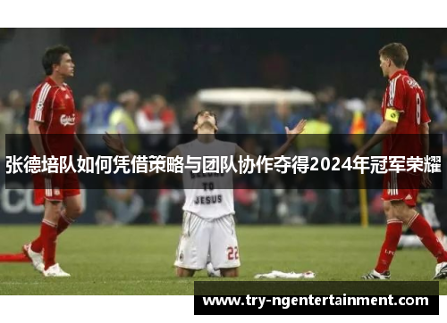 张德培队如何凭借策略与团队协作夺得2024年冠军荣耀 张德培队如何凭借策略与团队协作夺得2024年冠军荣耀