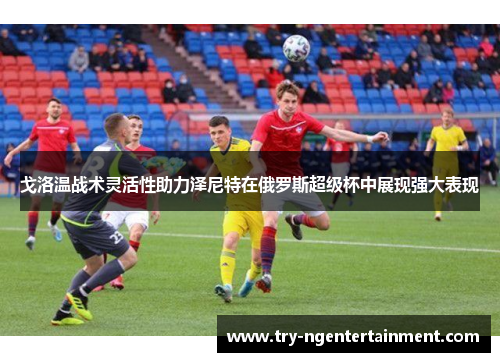 戈洛温战术灵活性助力泽尼特在俄罗斯超级杯中展现强大表现 戈洛温战术灵活性助力泽尼特在俄罗斯超级杯中展现强大表现