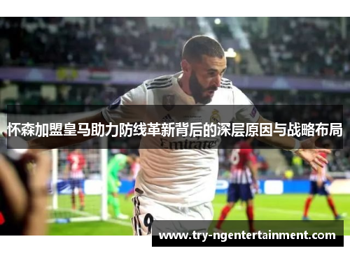 怀森加盟皇马助力防线革新背后的深层原因与战略布局 怀森加盟皇马助力防线革新背后的深层原因与战略布局