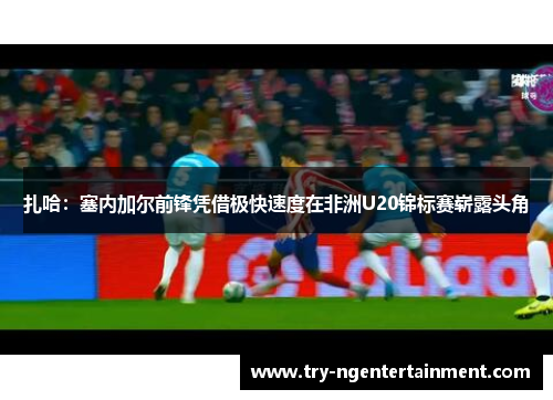 扎哈:塞内加尔前锋凭借极快速度在非洲U20锦标赛崭露头角 扎哈:塞内加尔前锋凭借极快速度在非洲U20锦标赛崭露头角