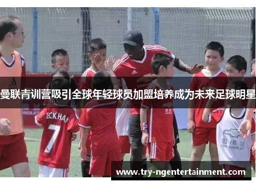 曼联青训营吸引全球年轻球员加盟培养成为未来足球明星 曼联青训营吸引全球年轻球员加盟培养成为未来足球明星