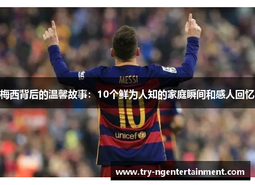 梅西背后的温馨故事：10个鲜为人知的家庭瞬间和感人回忆