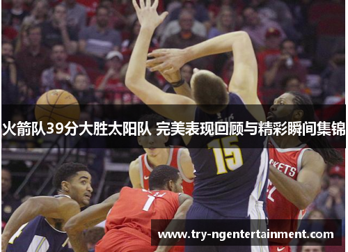 火箭队39分大胜太阳队 完美表现回顾与精彩瞬间集锦