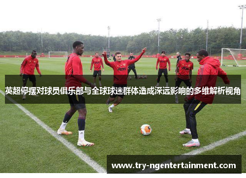 英超停摆对球员俱乐部与全球球迷群体造成深远影响的多维解析视角