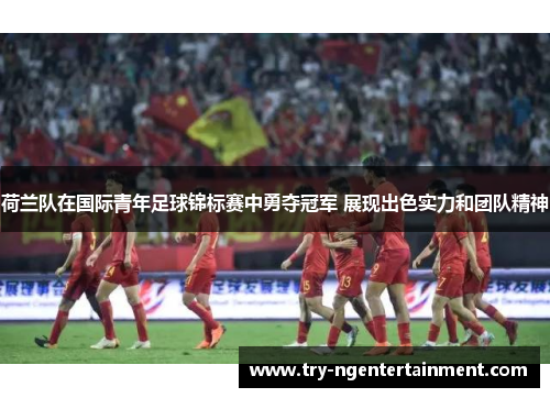 荷兰队在国际青年足球锦标赛中勇夺冠军 展现出色实力和团队精神