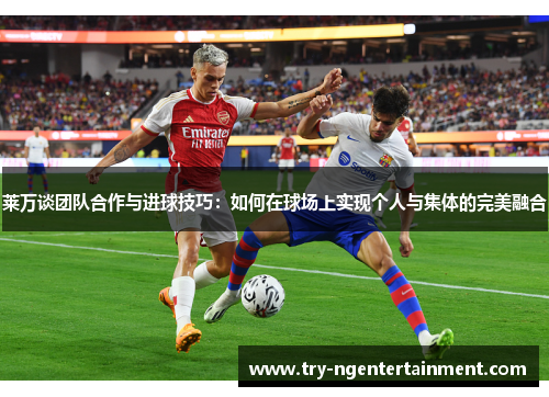 莱万谈团队合作与进球技巧：如何在球场上实现个人与集体的完美融合
