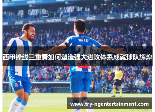 西甲锋线三重奏如何塑造强大进攻体系成就球队辉煌