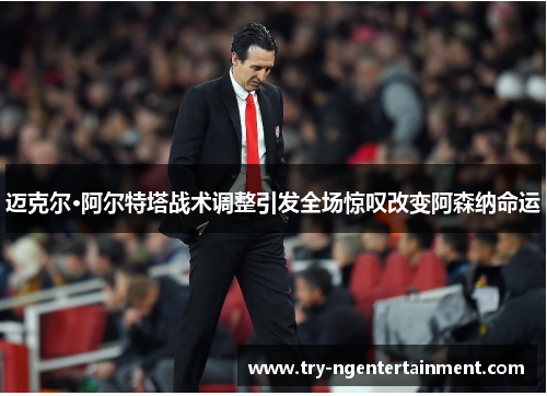 迈克尔·阿尔特塔战术调整引发全场惊叹改变阿森纳命运
