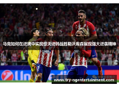 马竞如何在逆境中实现惊天逆转战胜勒沃库森展现强大逆袭精神